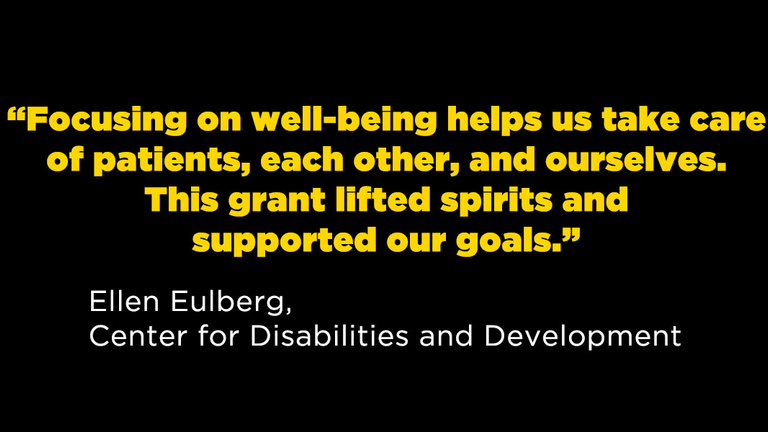 "Focusing on well-being helps us take care of patients, each other, and ourselves. This grant lifted spirits and supported our goals." Ellen Eulberg, Center for Disabilities and Development